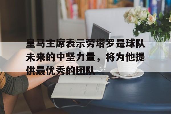 皇马主席表示劳塔罗是球队未来的中坚力量，将为他提供最优秀的团队